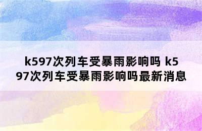 k597次列车受暴雨影响吗 k597次列车受暴雨影响吗最新消息